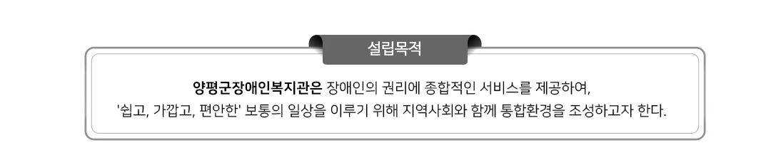 설립목적 : 양평군장애인복지관은 장애인 복지 이념과 윤리경영을 바탕으로 장애인에게 지역사회재활에 필요한 종합적인 
서비스를 통해 자립과 사회통합을 지원하여 스스로 인간다운 삶을 영위할 수 있도록 한다.